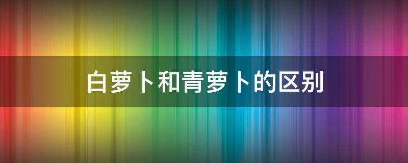 白萝卜和青萝卜的区别 白萝卜和青萝卜的区别和功效的作用和功效