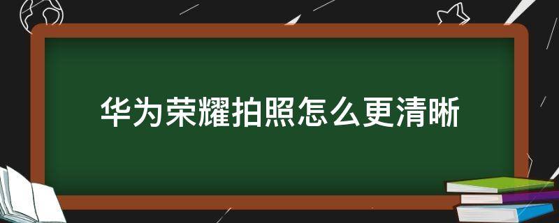 华为荣耀拍照怎么更清晰（华为怎样拍照清晰）