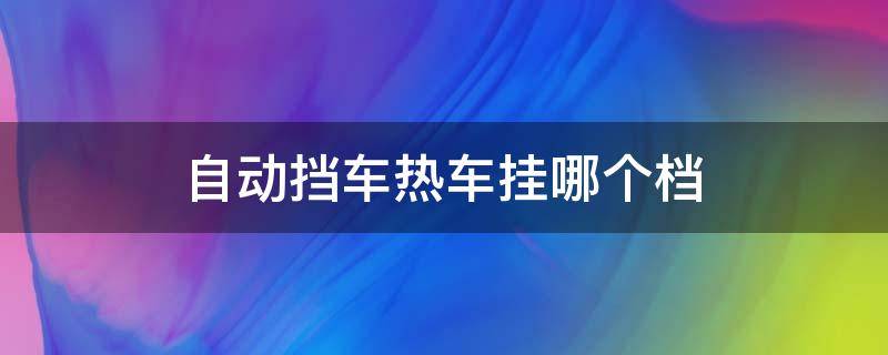 自动挡车热车挂哪个档 自动挡汽车热车挂什么挡