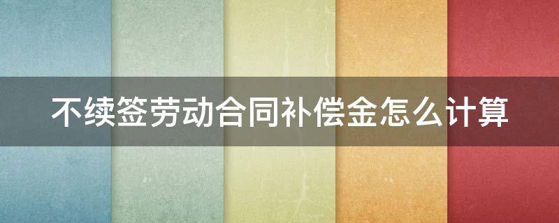 不續(xù)簽勞動合同補償金怎么計算 不續(xù)簽勞動合同補償金怎么計算出來的