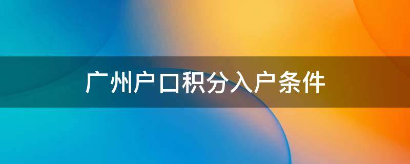 广州户口积分入户条件（入户广州积分入户的详细政策）