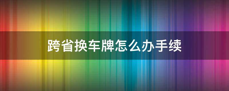 跨省换车牌怎么办手续（跨省换车牌怎么办手续12123）