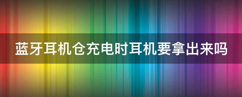 蓝牙耳机仓充电时耳机要拿出来吗（充电仓是满的但是耳机充不上）