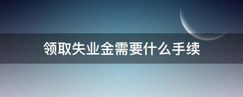 领取失业金需要什么手续 停止领取失业金需要什么手续