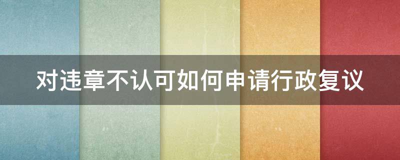 对违章不认可如何申请行政复议（如果对违章不认可应该怎么弄）