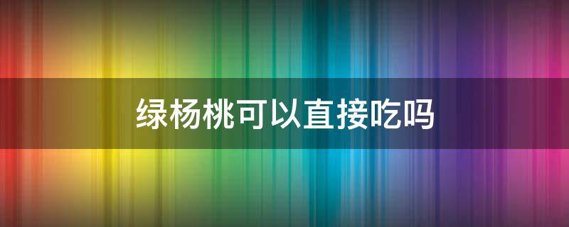 绿杨桃可以直接吃吗 杨桃绿色的能吃吗