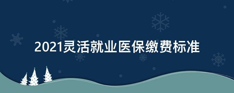 2021灵活就业医保缴费标准（2021年灵活就业医保缴费标准）