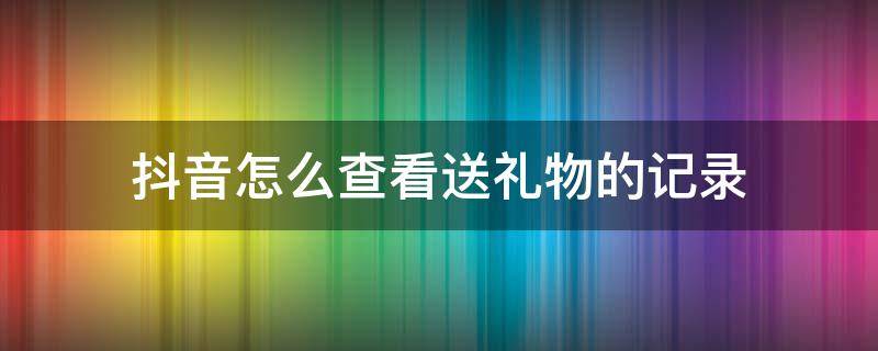 抖音怎么查看送禮物的記錄 如何看抖音送禮物的記錄