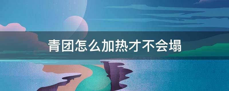 青团怎么加热才不会塌（蒸青团怎么不塌陷）