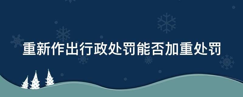 重新作出行政处罚能否加重处罚 重新作出行政处罚的时间限制