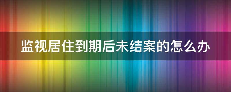 監(jiān)視居住到期后未結(jié)案的怎么辦 監(jiān)視居住到期了為什么不結(jié)案