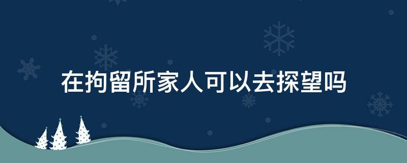 在拘留所家人可以去探望吗 拘留家属可以探望吗