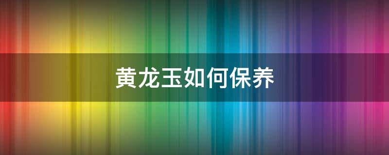 黃龍玉如何保養(yǎng) 黃龍玉日常保養(yǎng)方法