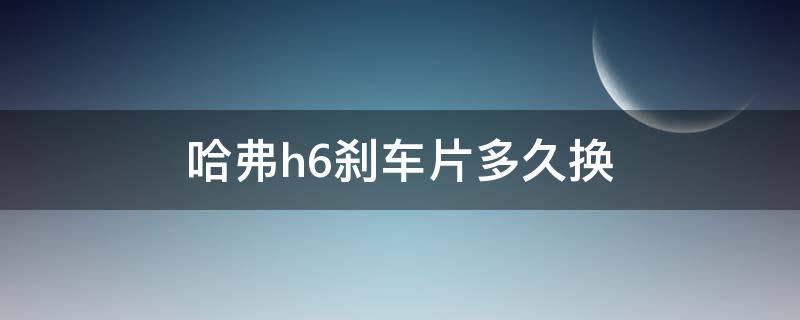 哈弗h6刹车片多久换 哈弗h6后刹车片多长时间更换