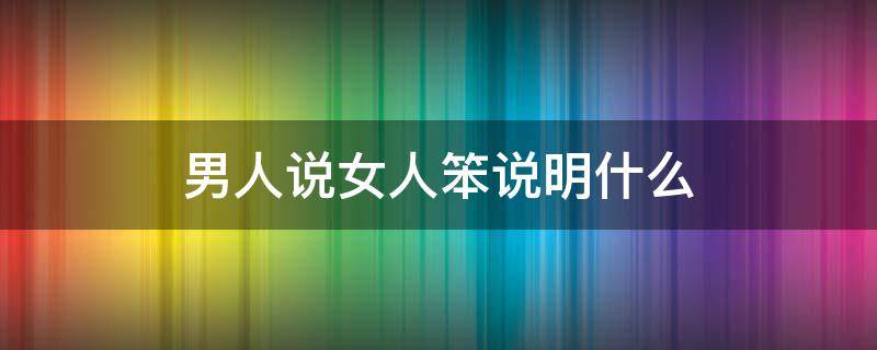 男人说女人笨说明什么（一个男人说女人笨是什么意思）