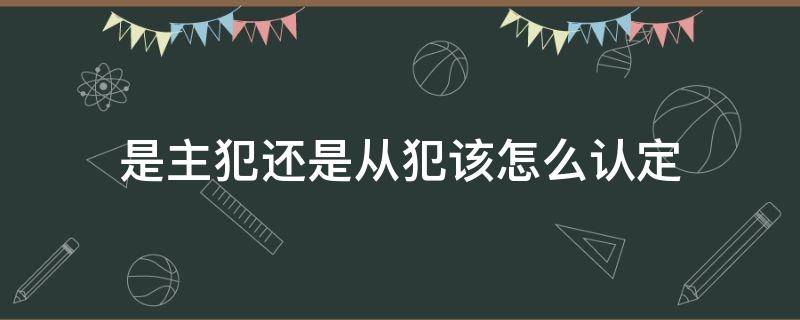 是主犯還是從犯該怎么認(rèn)定 什么是主犯什么是從犯