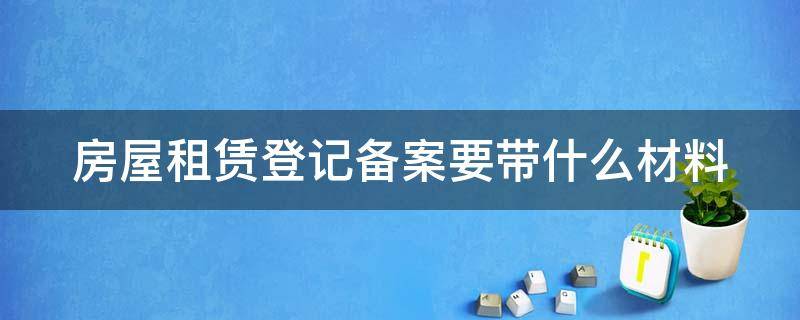 房屋租赁登记备案要带什么材料 房屋租赁登记备案要带什么材料去