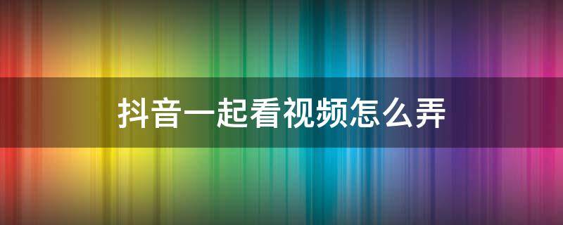 抖音一起看視頻怎么弄（抖音一起看視頻怎么弄兩個人）