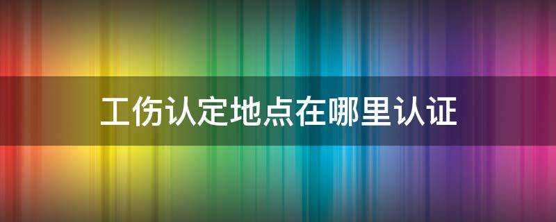 工伤认定地点在哪里认证 工伤需要哪个部门认证