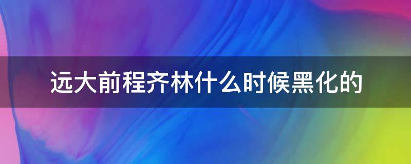 远大前程齐林什么时候黑化的（远大前程里面的齐林黑化了吗）