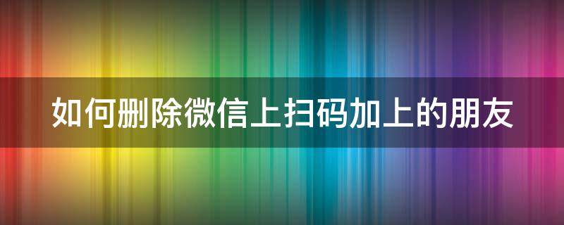 如何删除微信上扫码加上的朋友 怎么删除扫码加的微信