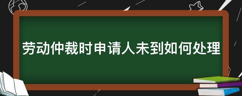 劳动仲裁时申请人未到如何处理（劳动仲裁被申请人不到场会怎样）