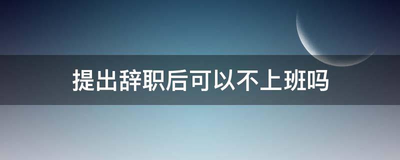 提出辞职后可以不上班吗 提出辞职后可以不去上班吗