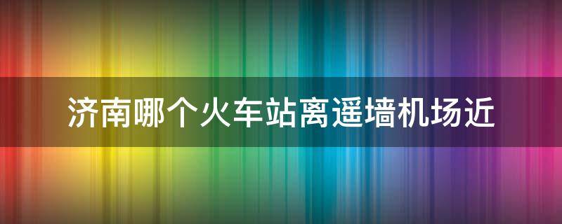 济南哪个火车站离遥墙机场近 济南哪个火车站距离遥墙机场最近