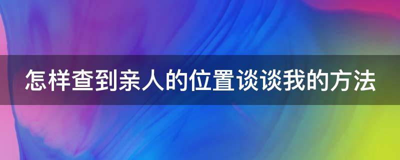 怎样查到亲人的位置谈谈我的方法（怎样查询亲人的定位手机定位信息）