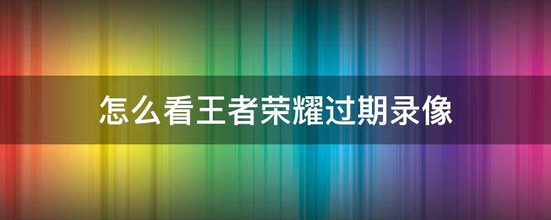 怎么看王者荣耀过期录像 王者回放过期怎么看