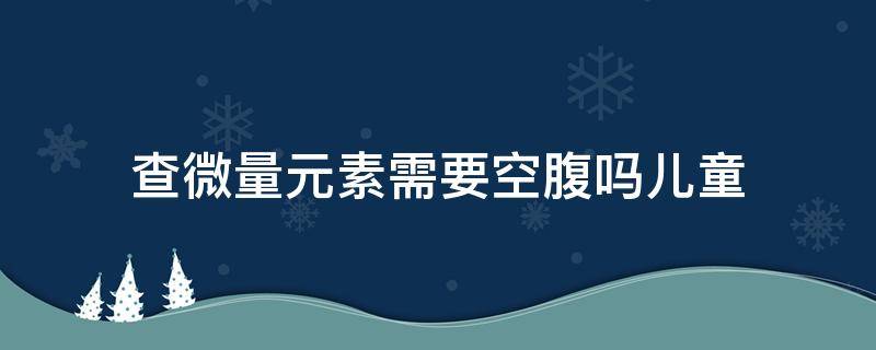 查微量元素需要空腹吗儿童 查微量元素需要空腹吗