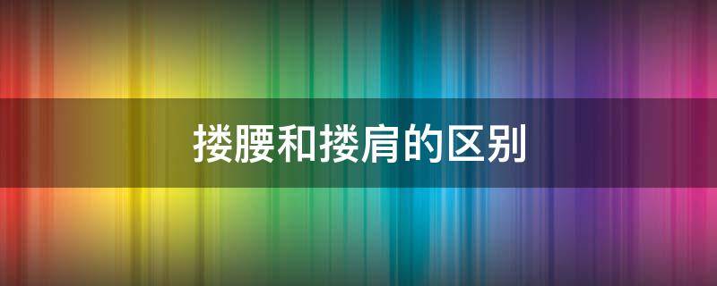 搂腰和搂肩的区别 男人搂腰和搂肩的区别