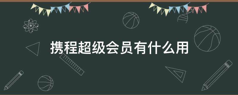 携程超级会员有什么用（携程超级会员有什么用知乎）