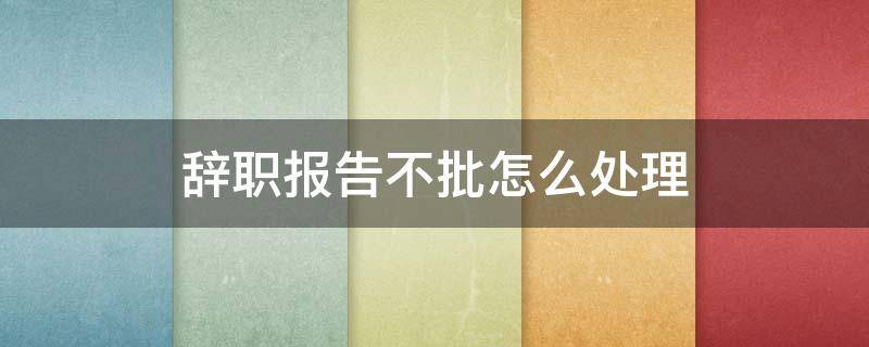 辞职报告不批怎么处理 辞职报告会不批吗