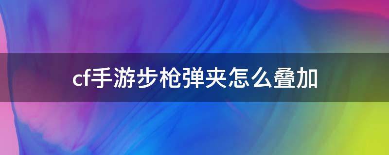 cf手游步枪弹夹怎么叠加 cf手游步枪弹夹怎么叠加到最多