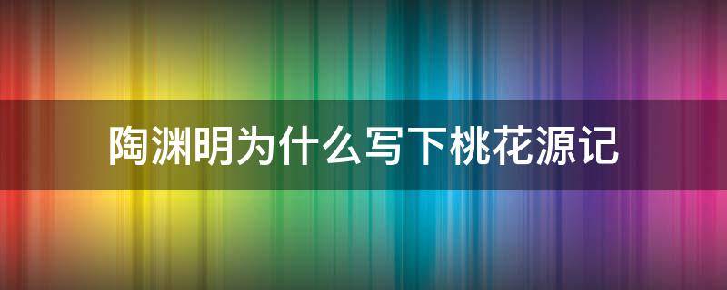 陶渊明为什么写下桃花源记（陶渊明为什么会写《桃花源记》的世外桃源）