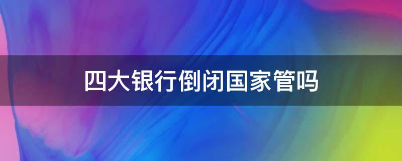 四大银行倒闭国家管吗 四大银行倒闭国家管吗2020年