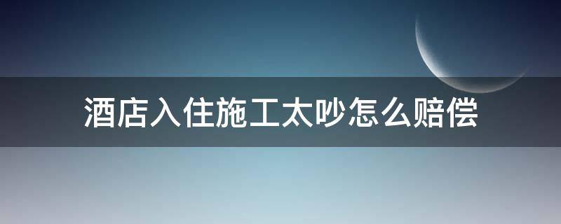 酒店入住施工太吵怎么赔偿（住酒店太吵,可以要求赔偿吗）