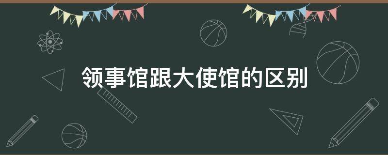 领事馆跟大使馆的区别 大使馆跟领事馆有什么区别