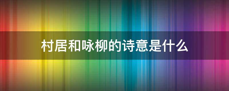 村居和咏柳的诗意是什么 村居和咏柳的诗句的意思是什么