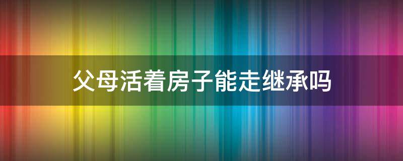 父母活着房子能走继承吗 父母健在能不能继承房产