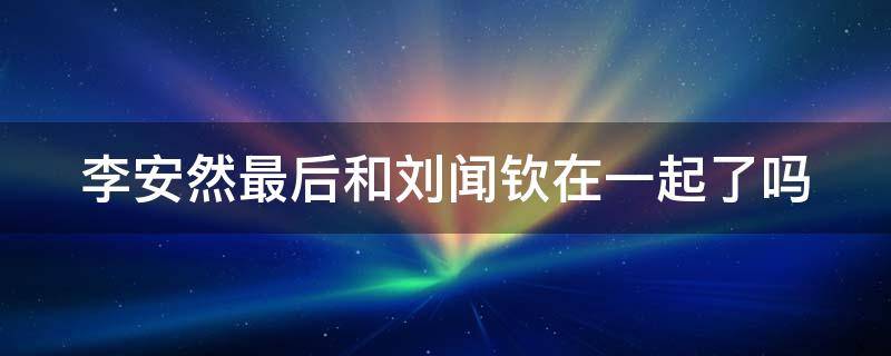 李安然最后和劉聞欽在一起了嗎（李安然和劉聞欽的故事線）