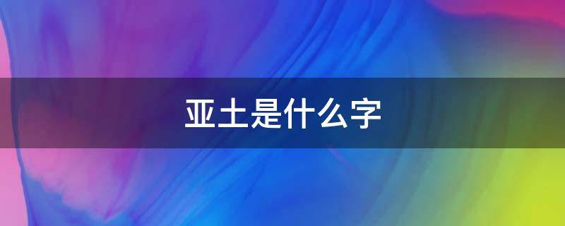 亚土是什么字（亚土是啥字）