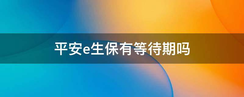 平安e生保有等待期嗎 平安e生保有等待期嗎?