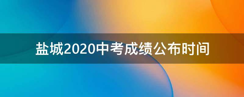 盐城2020中考成绩公布时间（盐城市2020年中考成绩公布）