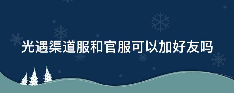 光遇渠道服和官服可以加好友吗（光遇渠道服和官服互通可以通过链接加好友吗）