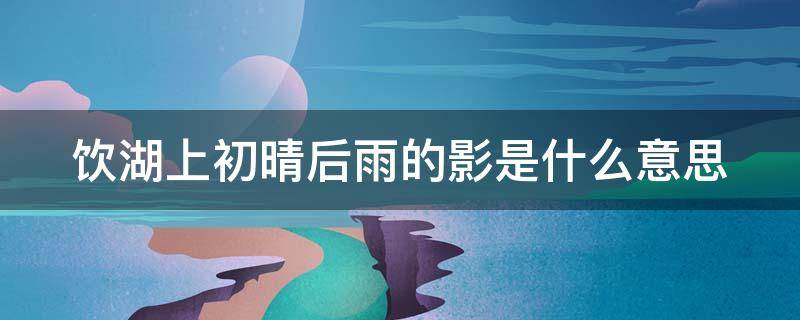 饮湖上初晴后雨的影是什么意思 饮湖上初晴雨后这首诗的意思是什么?