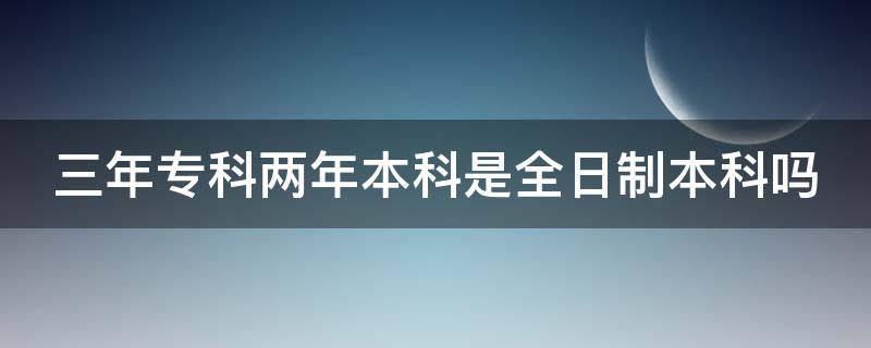 三年专科两年本科是全日制本科吗 三年大专两年本科是全日制吗