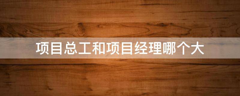 项目总工和项目经理哪个大（项目总工是什么职位有项目经理大吗）