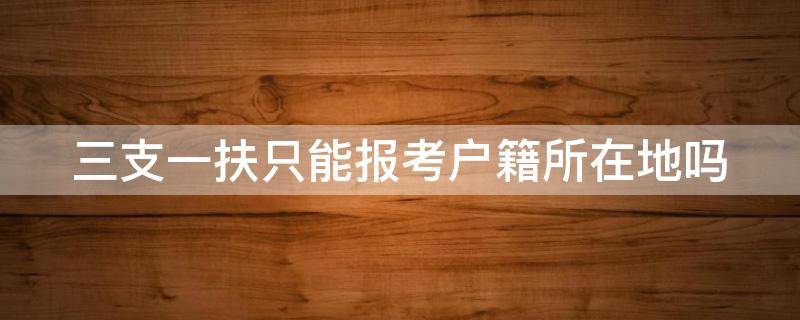 三支一扶只能报考户籍所在地吗（三支一扶只能报考户籍所在地吗怎么填）